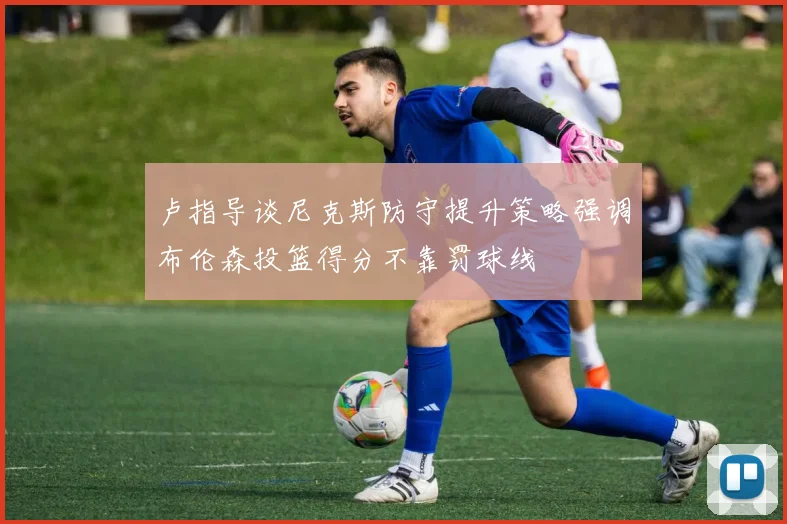卢指导谈尼克斯防守提升策略强调布伦森投篮得分不靠罚球线