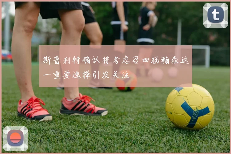 斯普利特确认将考虑召回杨瀚森这一重要选择引发关注
