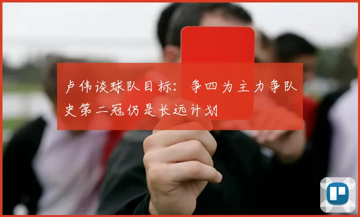 卢伟谈球队目标：争四为主力争队史第二冠仍是长远计划