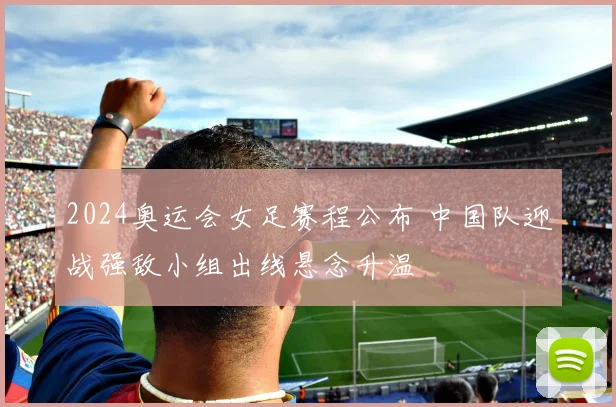 2024奥运会女足赛程公布 中国队迎战强敌小组出线悬念升温