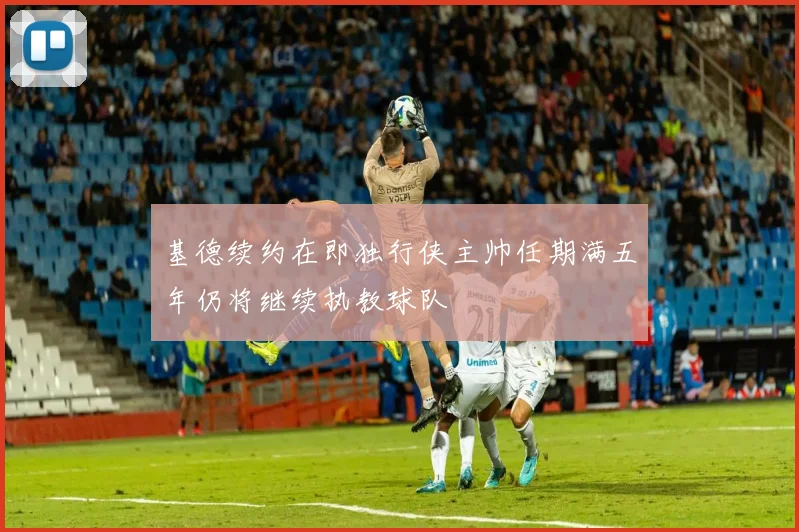 基德续约在即独行侠主帅任期满五年仍将继续执教球队