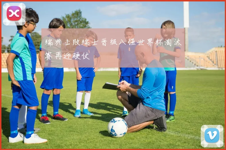 瑞典击败瑞士晋级八强世界杯淘汰赛再迎硬仗