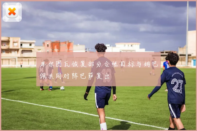 库尔图瓦恢复部分合练目标与姆巴佩共同对阵巴萨复出