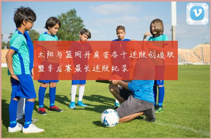太阳与篮网并肩苦吞十连败创造联盟季后赛最长连败纪录
