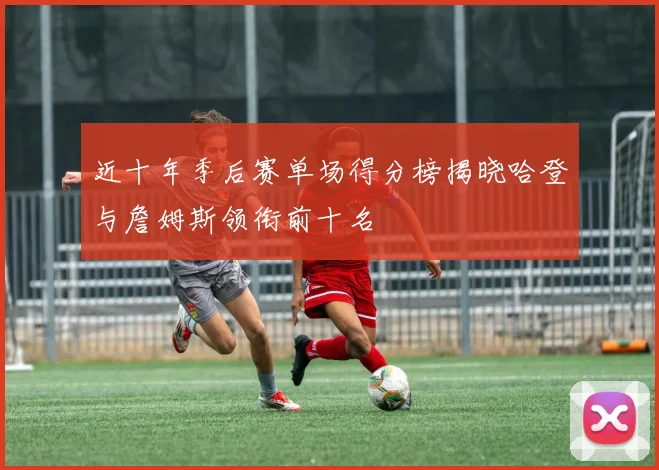 近十年季后赛单场得分榜揭晓哈登与詹姆斯领衔前十名