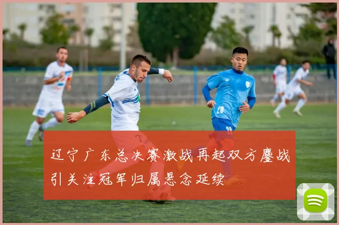 辽宁广东总决赛激战再起双方鏖战引关注冠军归属悬念延续