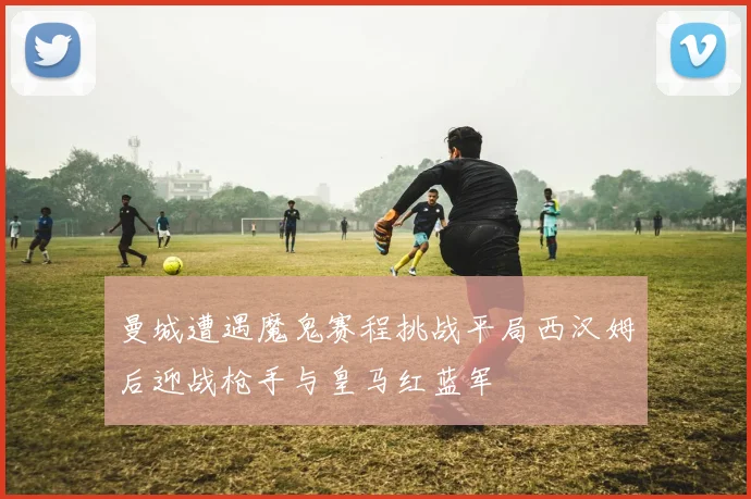 曼城遭遇魔鬼赛程挑战平局西汉姆后迎战枪手与皇马红蓝军