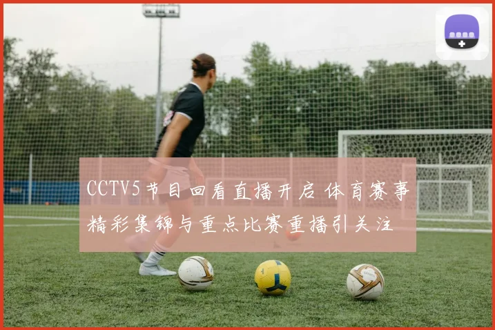 CCTV5节目回看直播开启 体育赛事精彩集锦与重点比赛重播引关注