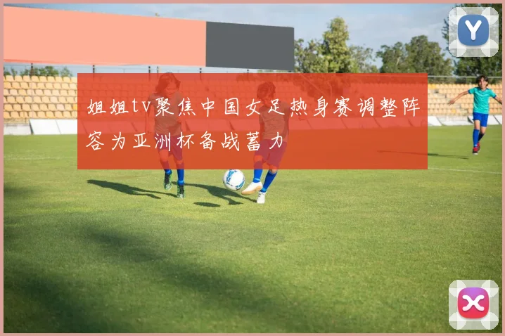 姐姐tv聚焦中国女足热身赛调整阵容为亚洲杯备战蓄力
