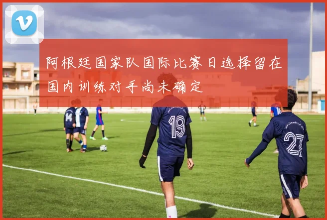阿根廷国家队国际比赛日选择留在国内训练对手尚未确定