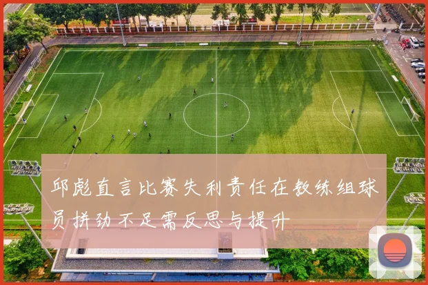 邱彪直言比赛失利责任在教练组球员拼劲不足需反思与提升